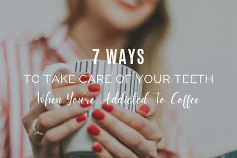 7 Ways To Take Care Of Your Teeth When You’re Addicted To Coffee