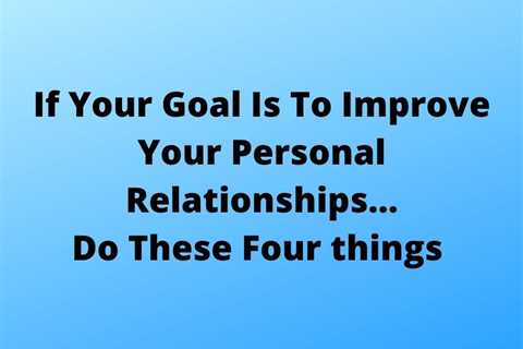 If Your Goal Is To Improve Your Personal Relationships…Do These Four Things